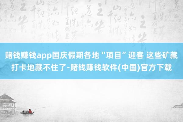 赌钱赚钱app国庆假期各地“项目”迎客 这些矿藏打卡地藏不住了-赌钱赚钱软件(中国)官方下载