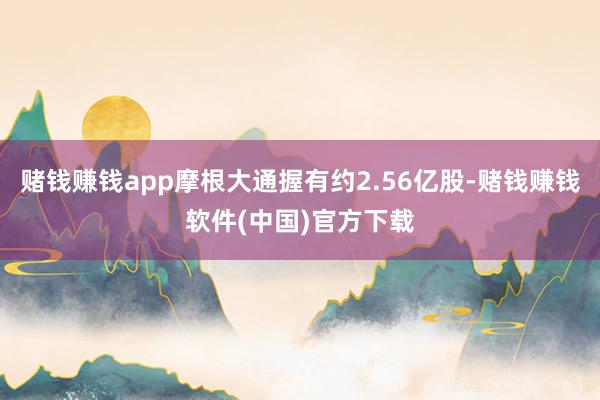 赌钱赚钱app摩根大通握有约2.56亿股-赌钱赚钱软件(中国)官方下载