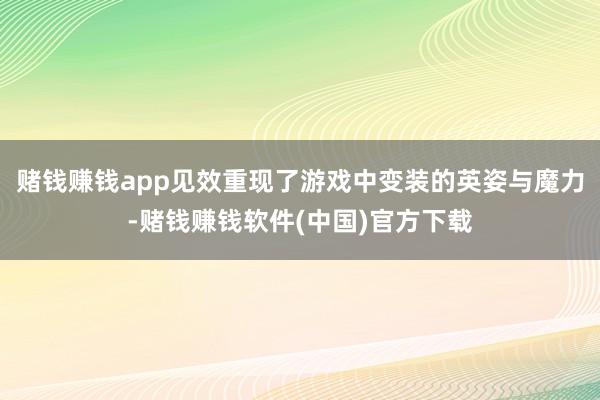 赌钱赚钱app见效重现了游戏中变装的英姿与魔力-赌钱赚钱软件(中国)官方下载