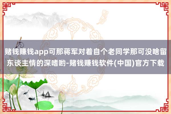 赌钱赚钱app可那蒋军对着自个老同学那可没啥留东谈主情的深嗜哟-赌钱赚钱软件(中国)官方下载