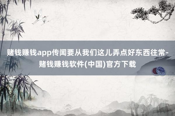 赌钱赚钱app传闻要从我们这儿弄点好东西往常-赌钱赚钱软件(中国)官方下载