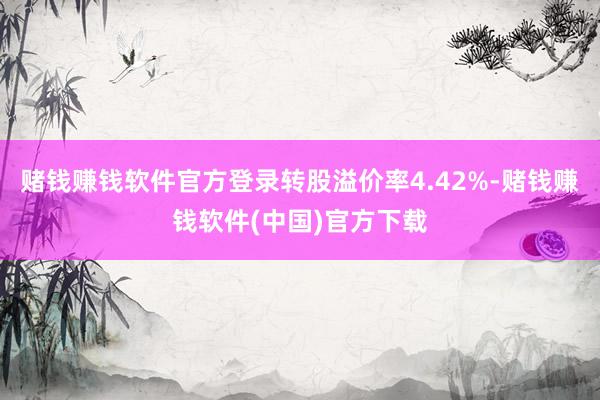 赌钱赚钱软件官方登录转股溢价率4.42%-赌钱赚钱软件(中国)官方下载