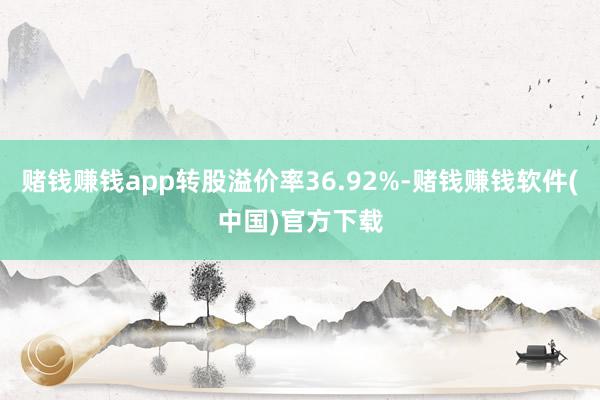 赌钱赚钱app转股溢价率36.92%-赌钱赚钱软件(中国)官方下载