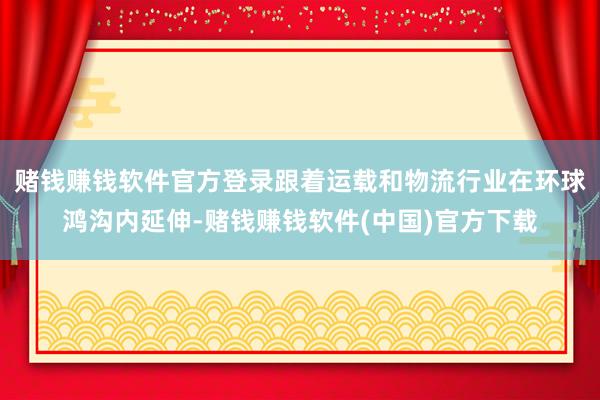 赌钱赚钱软件官方登录跟着运载和物流行业在环球鸿沟内延伸-赌钱赚钱软件(中国)官方下载