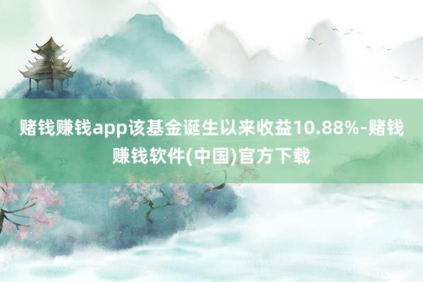 赌钱赚钱app该基金诞生以来收益10.88%-赌钱赚钱软件(中国)官方下载