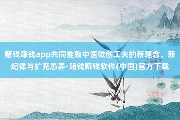 赌钱赚钱app共同推敲中医微创工夫的新理念、新纪律与扩充愚弄-赌钱赚钱软件(中国)官方下载