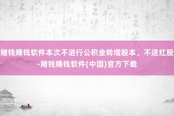 赌钱赚钱软件本次不进行公积金转增股本、不送红股-赌钱赚钱软件(中国)官方下载