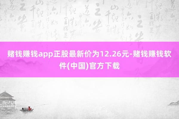 赌钱赚钱app正股最新价为12.26元-赌钱赚钱软件(中国)官方下载