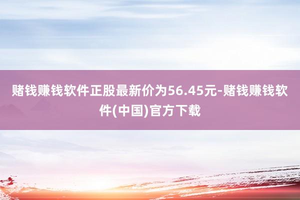 赌钱赚钱软件正股最新价为56.45元-赌钱赚钱软件(中国)官方下载