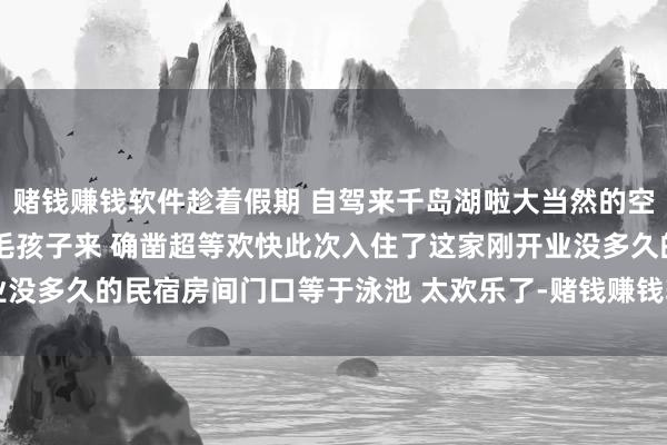 赌钱赚钱软件趁着假期 自驾来千岛湖啦大当然的空气确凿好 诊疗满满带着毛孩子来 确凿超等欢快此次入住了这家刚开业没多久的民宿房间门口等于泳池 太欢乐了-赌钱赚钱软件(中国)官方下载