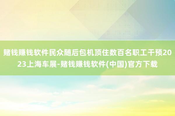 赌钱赚钱软件民众随后包机顶住数百名职工干预2023上海车展-赌钱赚钱软件(中国)官方下载