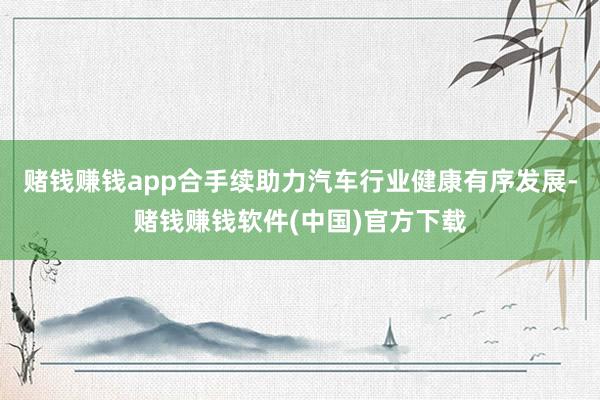 赌钱赚钱app合手续助力汽车行业健康有序发展-赌钱赚钱软件(中国)官方下载