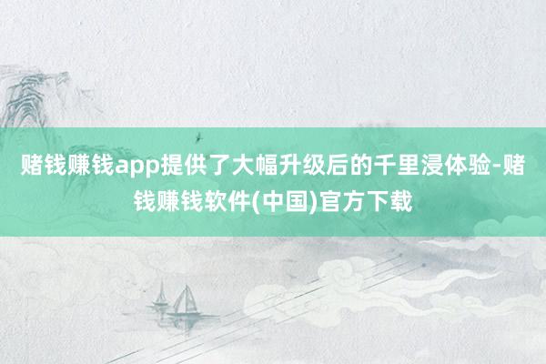 赌钱赚钱app提供了大幅升级后的千里浸体验-赌钱赚钱软件(中国)官方下载