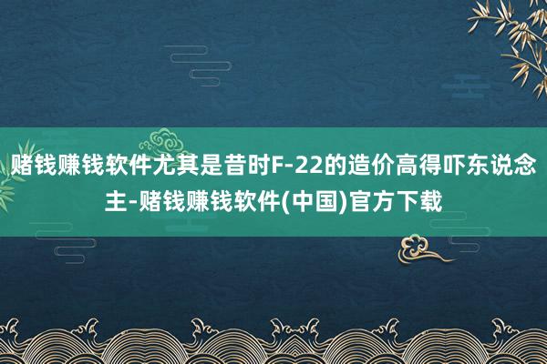 赌钱赚钱软件尤其是昔时F-22的造价高得吓东说念主-赌钱赚钱软件(中国)官方下载