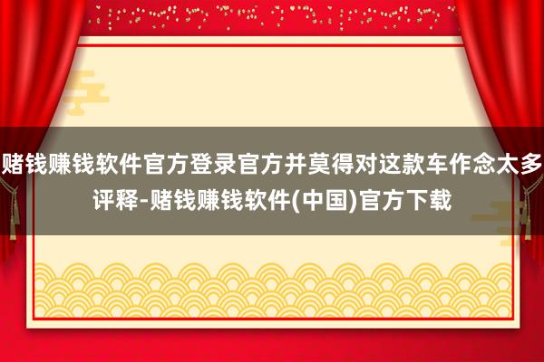 赌钱赚钱软件官方登录官方并莫得对这款车作念太多评释-赌钱赚钱软件(中国)官方下载