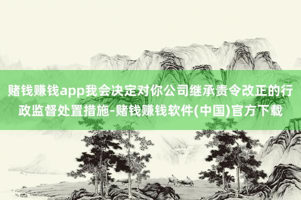 赌钱赚钱app我会决定对你公司继承责令改正的行政监督处置措施-赌钱赚钱软件(中国)官方下载