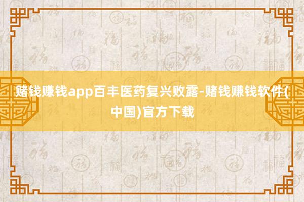 赌钱赚钱app　　百丰医药复兴败露-赌钱赚钱软件(中国)官方下载