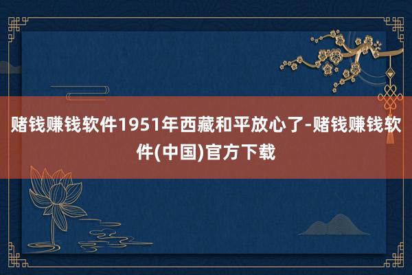 赌钱赚钱软件1951年西藏和平放心了-赌钱赚钱软件(中国)官方下载