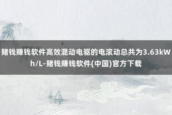 赌钱赚钱软件高效混动电驱的电滚动总共为3.63kWh/L-赌钱赚钱软件(中国)官方下载