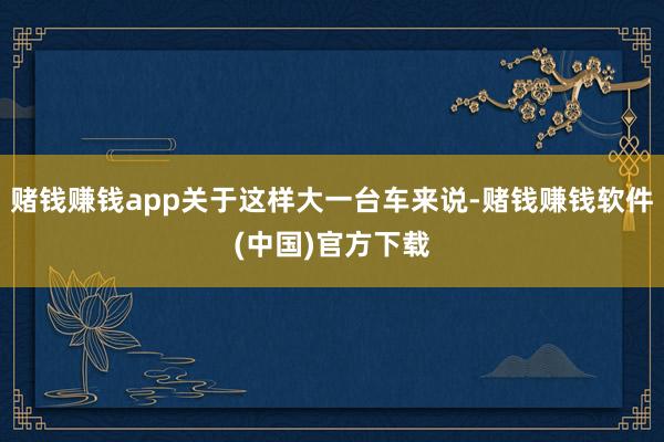 赌钱赚钱app关于这样大一台车来说-赌钱赚钱软件(中国)官方下载