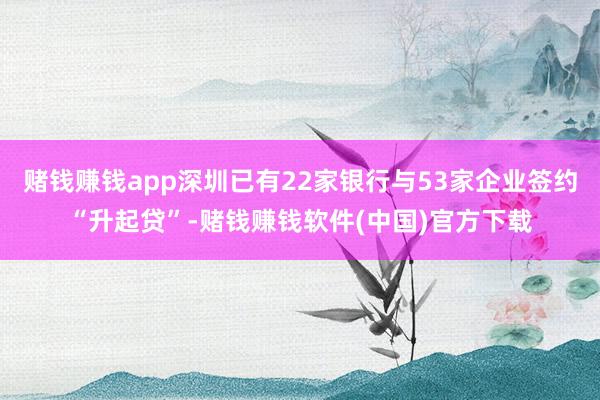 赌钱赚钱app深圳已有22家银行与53家企业签约“升起贷”-赌钱赚钱软件(中国)官方下载