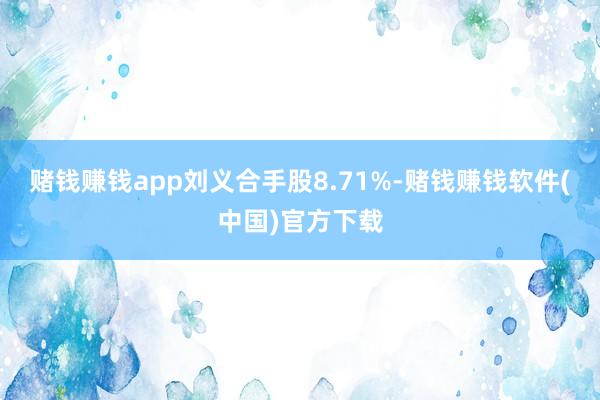 赌钱赚钱app刘义合手股8.71%-赌钱赚钱软件(中国)官方下载