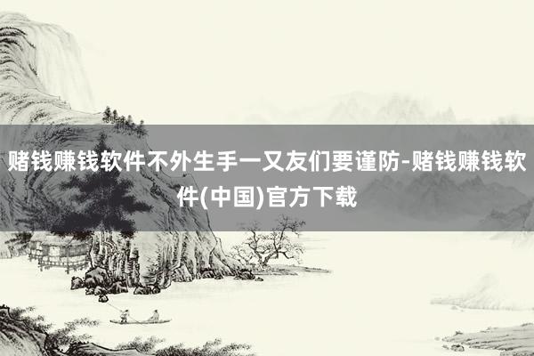 赌钱赚钱软件不外生手一又友们要谨防-赌钱赚钱软件(中国)官方下载