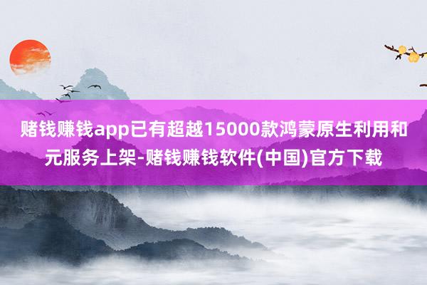 赌钱赚钱app已有超越15000款鸿蒙原生利用和元服务上架-赌钱赚钱软件(中国)官方下载