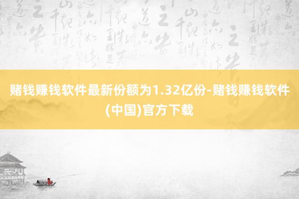 赌钱赚钱软件最新份额为1.32亿份-赌钱赚钱软件(中国)官方下载