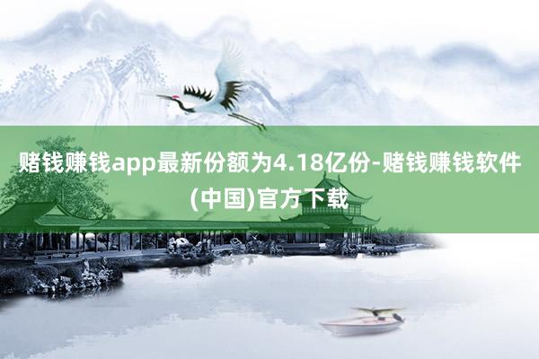 赌钱赚钱app最新份额为4.18亿份-赌钱赚钱软件(中国)官方下载