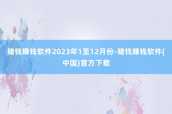 赌钱赚钱软件　　2023年1至12月份-赌钱赚钱软件(中国)官方下载