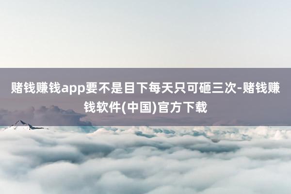 赌钱赚钱app要不是目下每天只可砸三次-赌钱赚钱软件(中国)官方下载