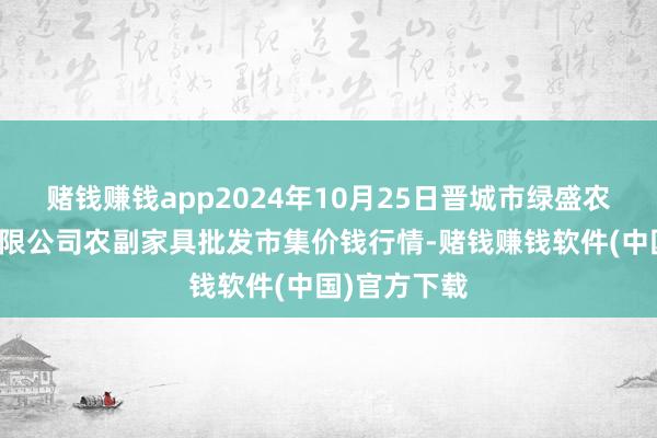 赌钱赚钱app2024年10月25日晋城市绿盛农工商实业有限公司农副家具批发市集价钱行情-赌钱赚钱软件(中国)官方下载