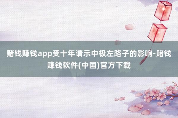 赌钱赚钱app受十年请示中极左路子的影响-赌钱赚钱软件(中国)官方下载