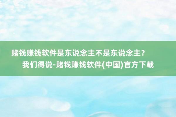 赌钱赚钱软件是东说念主不是东说念主？        我们得说-赌钱赚钱软件(中国)官方下载