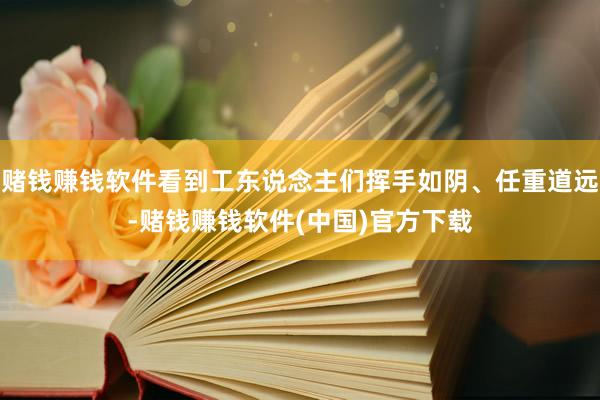 赌钱赚钱软件看到工东说念主们挥手如阴、任重道远-赌钱赚钱软件(中国)官方下载