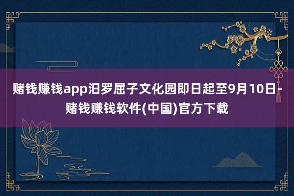 赌钱赚钱app汨罗屈子文化园即日起至9月10日-赌钱赚钱软件(中国)官方下载