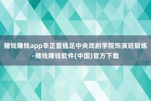 赌钱赚钱app辛芷蕾插足中央戏剧学院饰演班锻练-赌钱赚钱软件(中国)官方下载