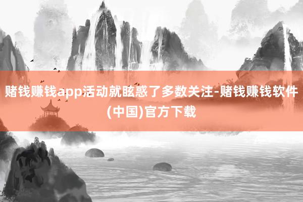 赌钱赚钱app活动就眩惑了多数关注-赌钱赚钱软件(中国)官方下载