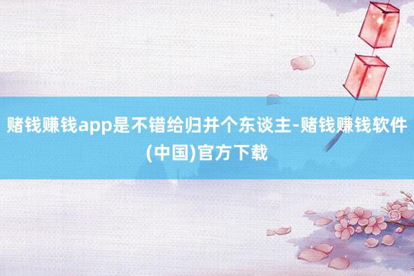 赌钱赚钱app是不错给归并个东谈主-赌钱赚钱软件(中国)官方下载