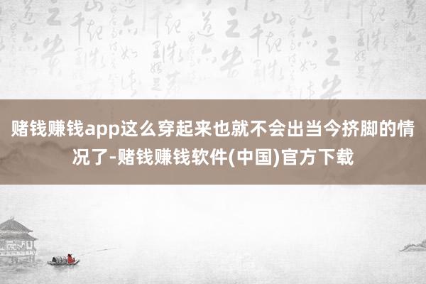 赌钱赚钱app这么穿起来也就不会出当今挤脚的情况了-赌钱赚钱软件(中国)官方下载