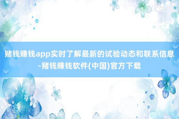 赌钱赚钱app实时了解最新的试验动态和联系信息-赌钱赚钱软件(中国)官方下载