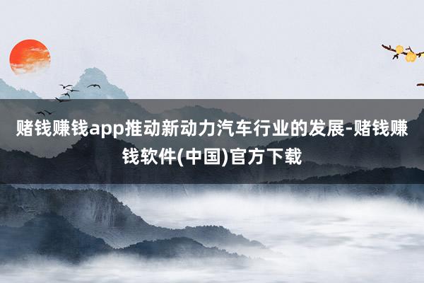 赌钱赚钱app推动新动力汽车行业的发展-赌钱赚钱软件(中国)官方下载