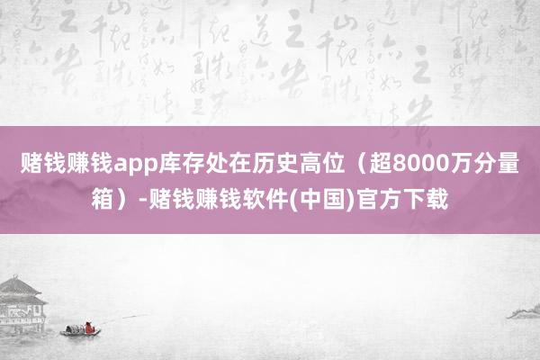 赌钱赚钱app库存处在历史高位（超8000万分量箱）-赌钱赚钱软件(中国)官方下载