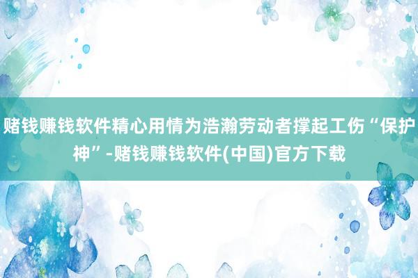 赌钱赚钱软件精心用情为浩瀚劳动者撑起工伤“保护神”-赌钱赚钱软件(中国)官方下载