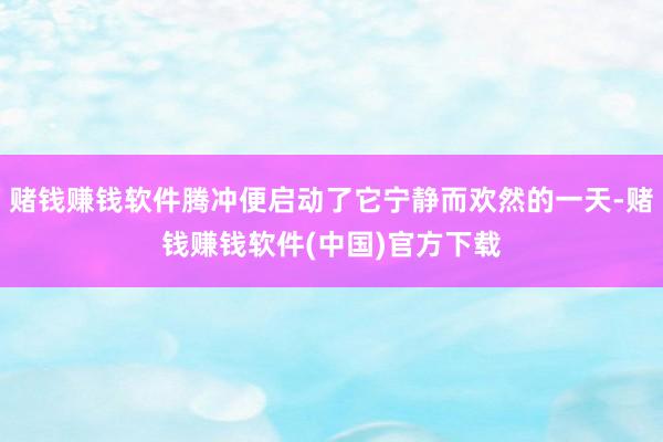 赌钱赚钱软件腾冲便启动了它宁静而欢然的一天-赌钱赚钱软件(中国)官方下载