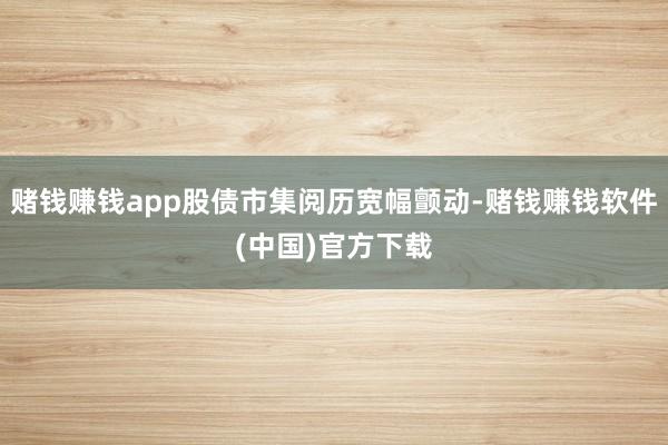 赌钱赚钱app股债市集阅历宽幅颤动-赌钱赚钱软件(中国)官方下载