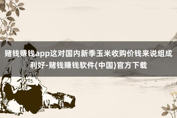 赌钱赚钱app这对国内新季玉米收购价钱来说组成利好-赌钱赚钱软件(中国)官方下载