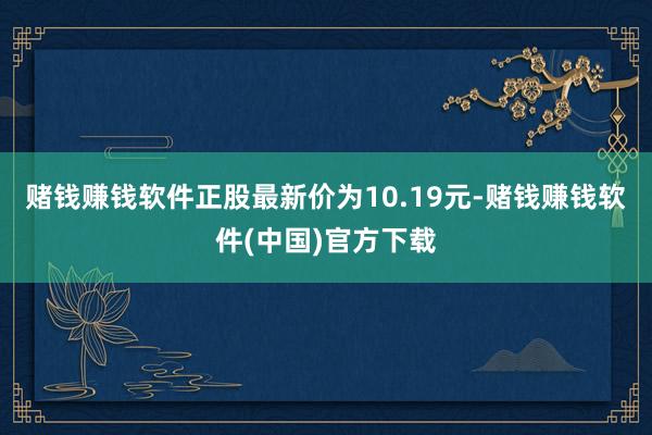 赌钱赚钱软件正股最新价为10.19元-赌钱赚钱软件(中国)官方下载