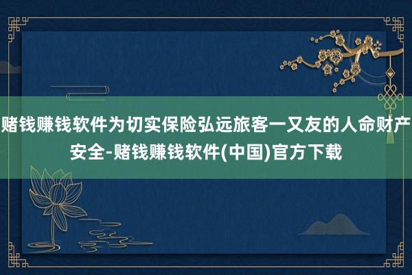 赌钱赚钱软件为切实保险弘远旅客一又友的人命财产安全-赌钱赚钱软件(中国)官方下载